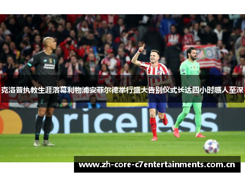 克洛普执教生涯落幕利物浦安菲尔德举行盛大告别仪式长达四小时感人至深
