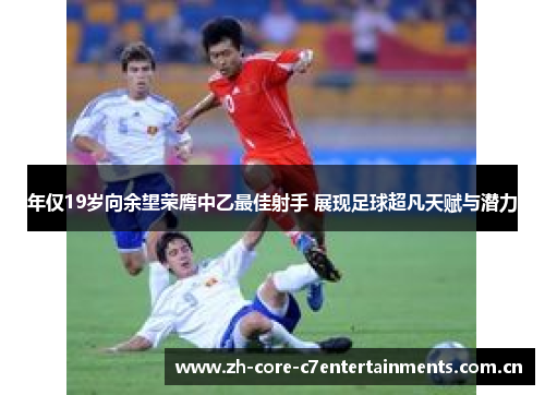 年仅19岁向余望荣膺中乙最佳射手 展现足球超凡天赋与潜力